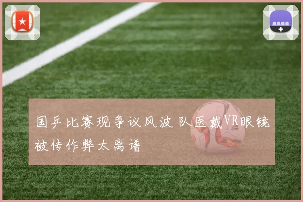 国乒比赛现争议风波 队医戴VR眼镜被传作弊太离谱
