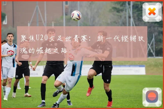 聚焦U20女足世青赛：新一代铿锵玫瑰的崛起之路