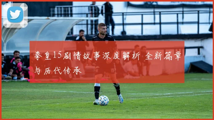 拳皇15剧情故事深度解析 全新篇章与历代传承
