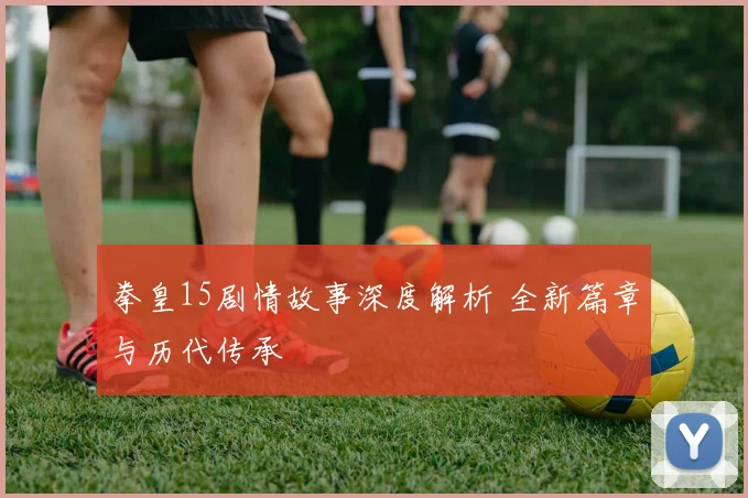 拳皇15剧情故事深度解析 全新篇章与历代传承