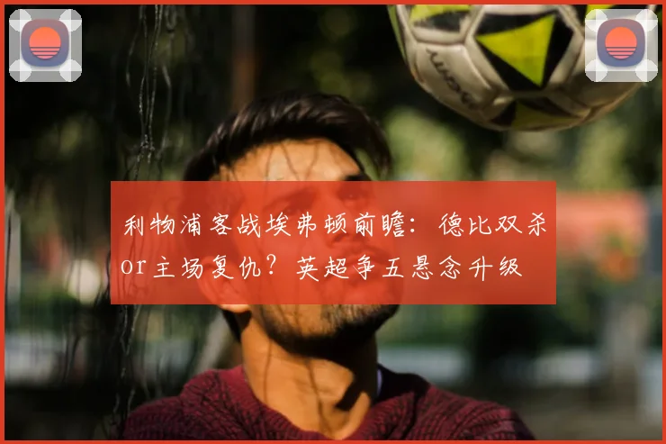 利物浦客战埃弗顿前瞻：德比双杀or主场复仇？英超争五悬念升级