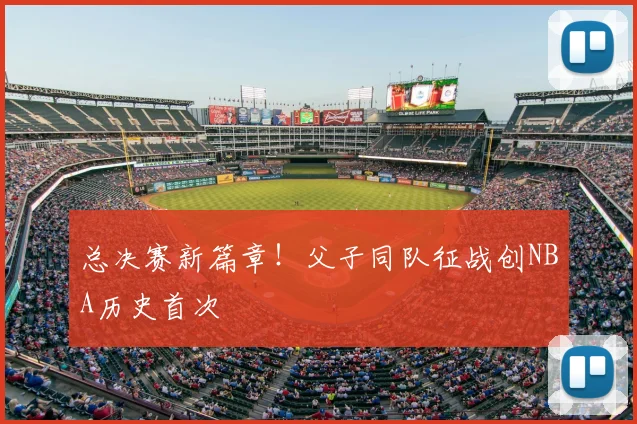 总决赛新篇章！父子同队征战创NBA历史首次