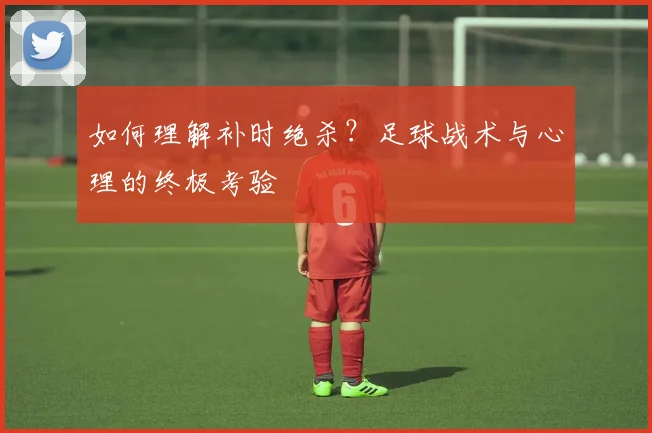 如何理解补时绝杀？足球战术与心理的终极考验