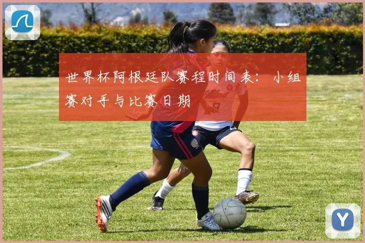 世界杯阿根廷队赛程时间表:小组赛对手与比赛日期