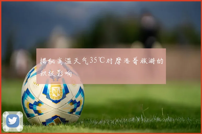 揭秘高温天气35℃对摩洛哥旅游的积极影响