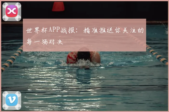 世界杯APP战报：精准推送你关注的每一场对决