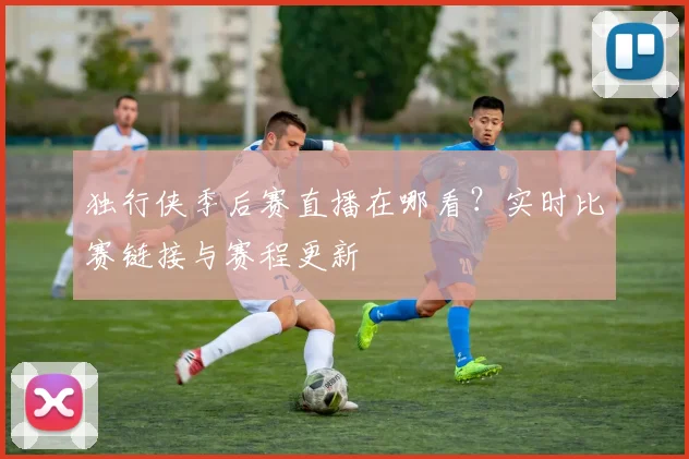 独行侠季后赛直播在哪看？实时比赛链接与赛程更新