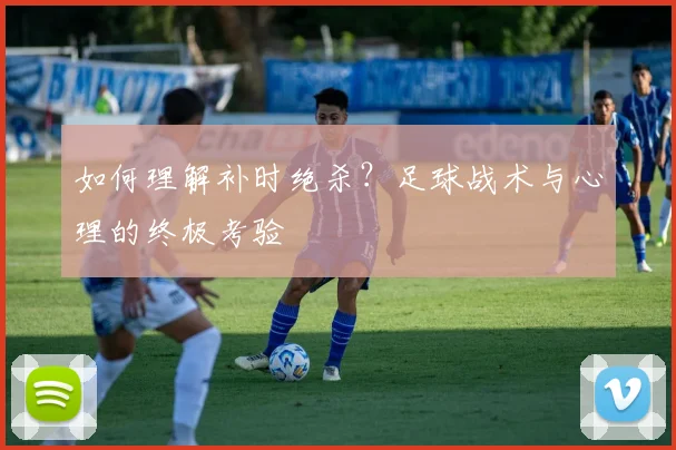 如何理解补时绝杀?足球战术与心理的终极考验