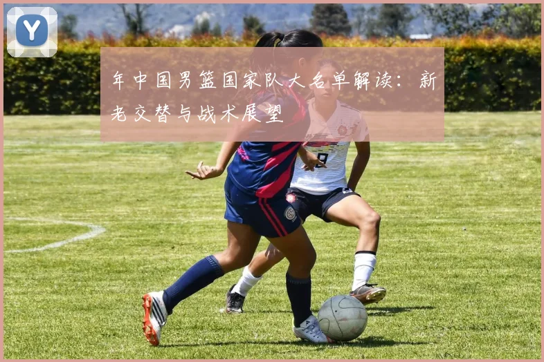 年中国男篮国家队大名单解读：新老交替与战术展望
