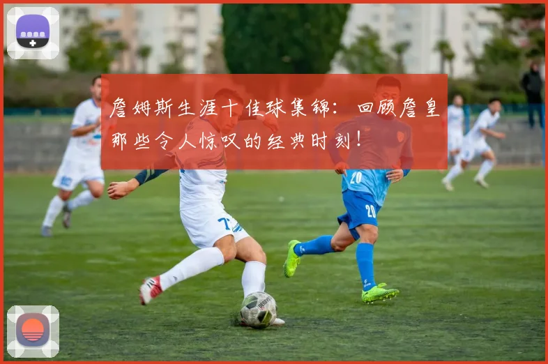 詹姆斯生涯十佳球集锦：回顾詹皇那些令人惊叹的经典时刻！