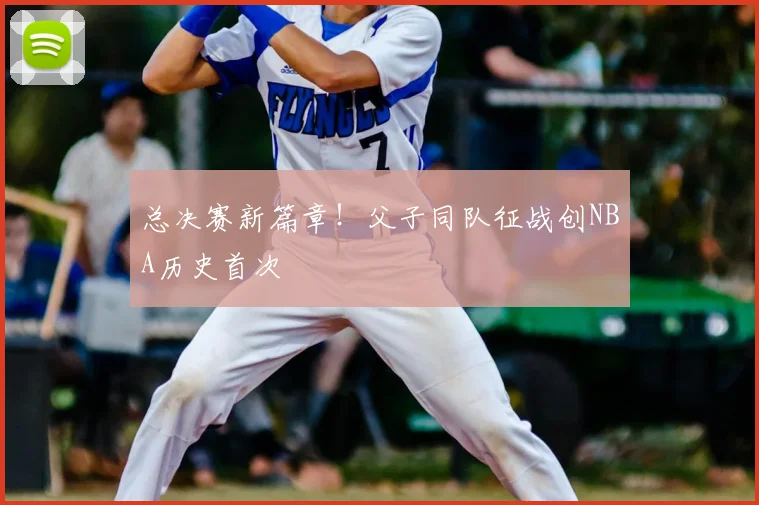 总决赛新篇章！父子同队征战创NBA历史首次