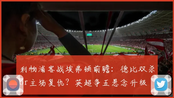 利物浦客战埃弗顿前瞻：德比双杀or主场复仇？英超争五悬念升级