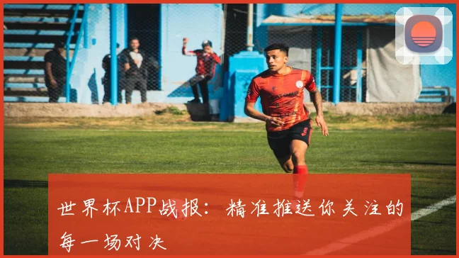 世界杯APP战报：精准推送你关注的每一场对决
