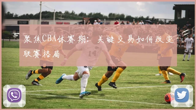聚焦CBA休赛期：关键交易如何改变联赛格局