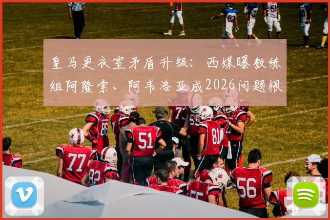 皇马更衣室矛盾升级：西媒曝教练组阿隆索、阿韦洛亚成2026问题根源，球员责任被撇清？