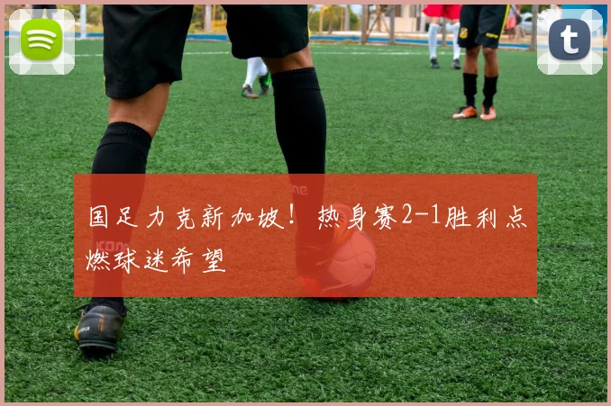 国足力克新加坡！热身赛2-1胜利点燃球迷希望