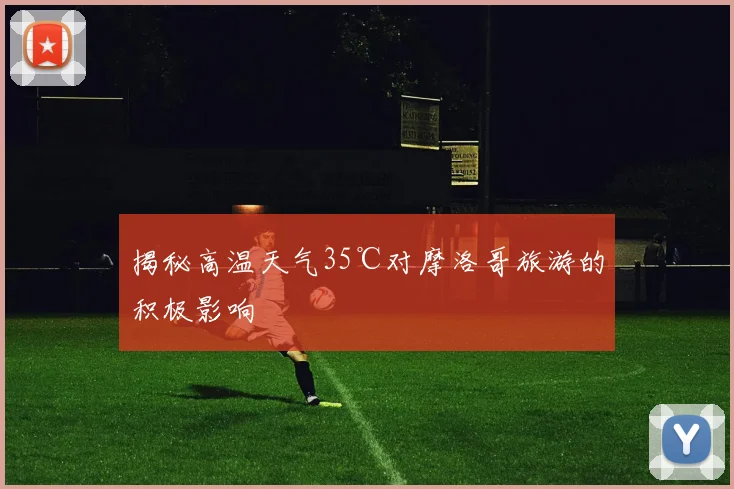 揭秘高温天气35℃对摩洛哥旅游的积极影响