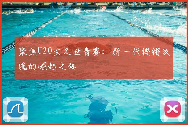 聚焦U20女足世青赛：新一代铿锵玫瑰的崛起之路
