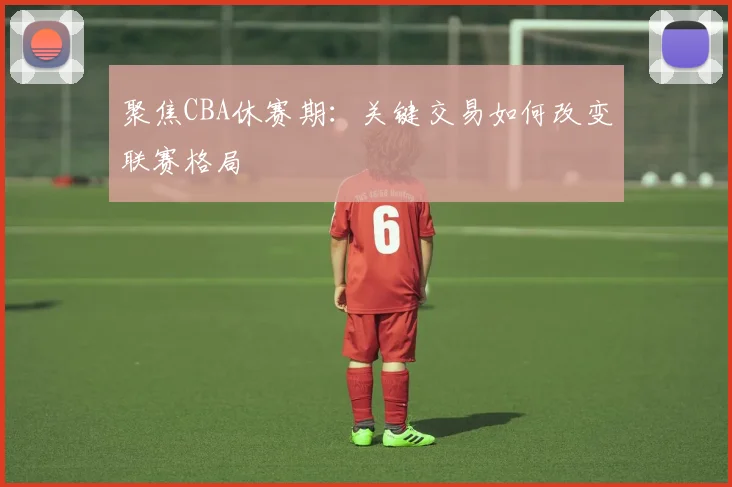 聚焦CBA休赛期：关键交易如何改变联赛格局